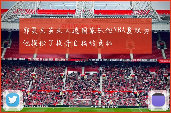 郭昊文虽未入选国家队但NBA夏联为他提供了提升自我的良机