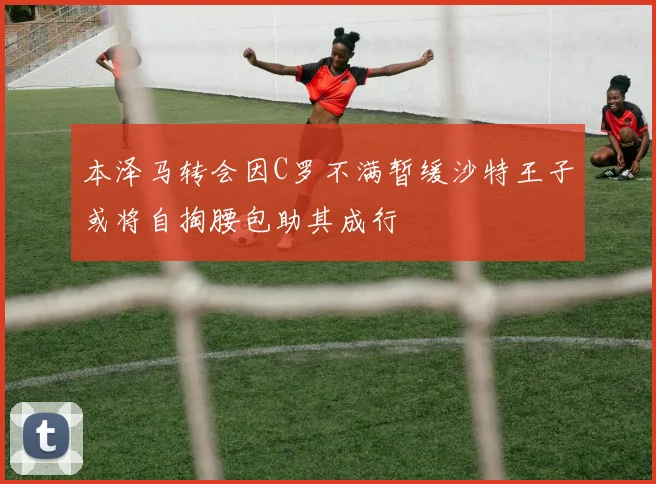 本泽马转会因C罗不满暂缓沙特王子或将自掏腰包助其成行