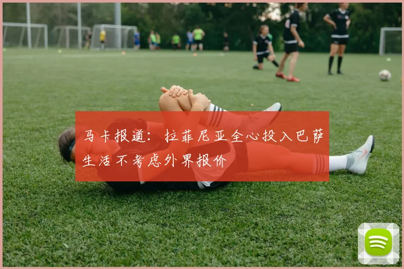 马卡报道：拉菲尼亚全心投入巴萨生活不考虑外界报价
