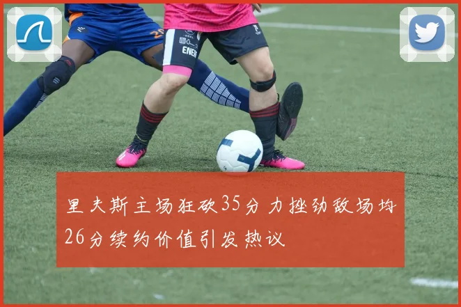 里夫斯主场狂砍35分力挫劲敌场均26分续约价值引发热议