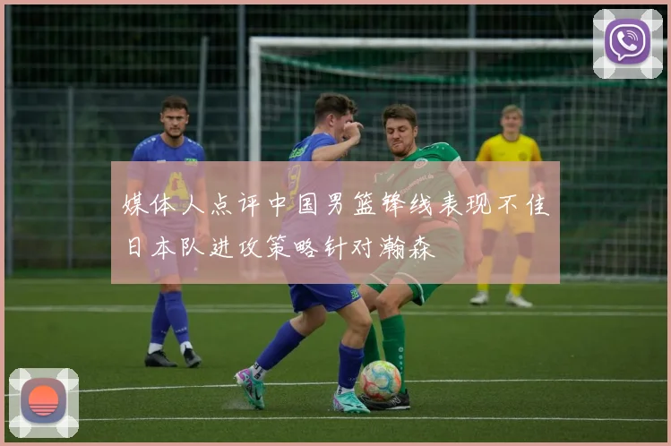 媒体人点评中国男篮锋线表现不佳日本队进攻策略针对瀚森