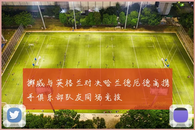 挪威与英格兰对决哈兰德厄德高携手俱乐部队友同场竞技