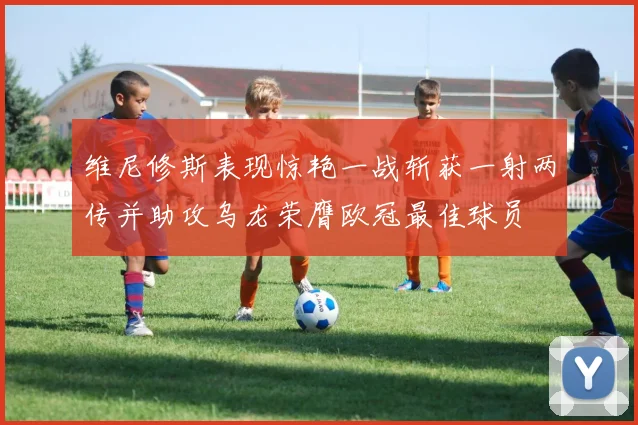 维尼修斯表现惊艳一战斩获一射两传并助攻乌龙荣膺欧冠最佳球员