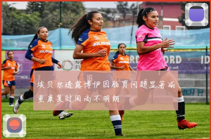 埃贝尔透露博伊因肠胃问题显著减重康复时间尚不明朗