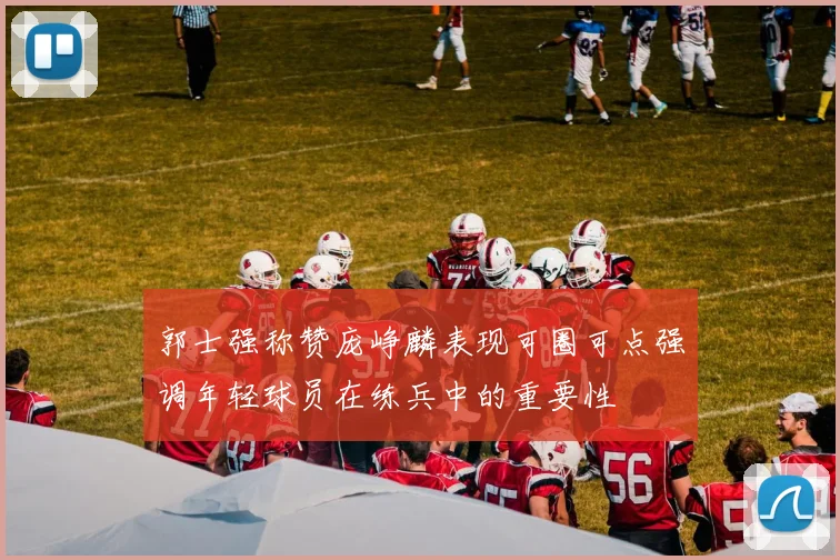 郭士强称赞庞峥麟表现可圈可点强调年轻球员在练兵中的重要性