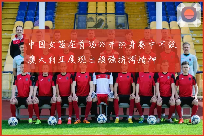 中国女篮在首场公开热身赛中不敌澳大利亚展现出顽强拼搏精神