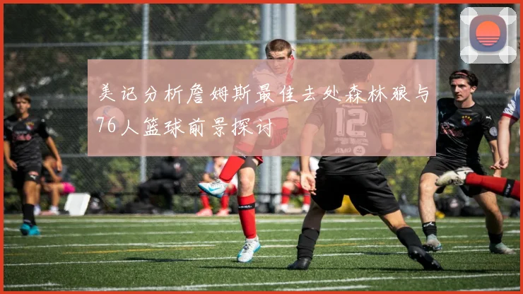 美记分析詹姆斯最佳去处森林狼与76人篮球前景探讨