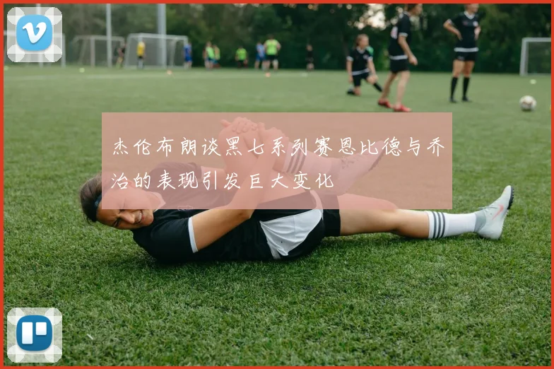 杰伦布朗谈黑七系列赛恩比德与乔治的表现引发巨大变化