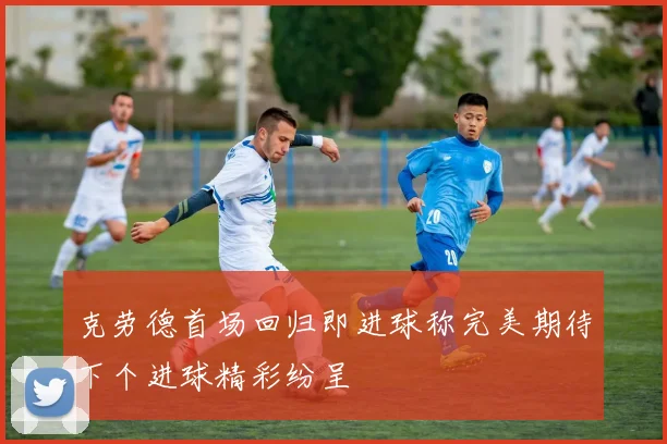 克劳德首场回归即进球称完美期待下个进球精彩纷呈