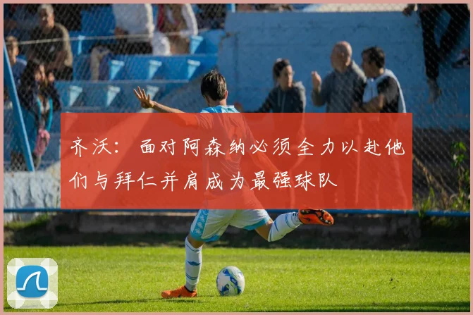 齐沃：面对阿森纳必须全力以赴他们与拜仁并肩成为最强球队