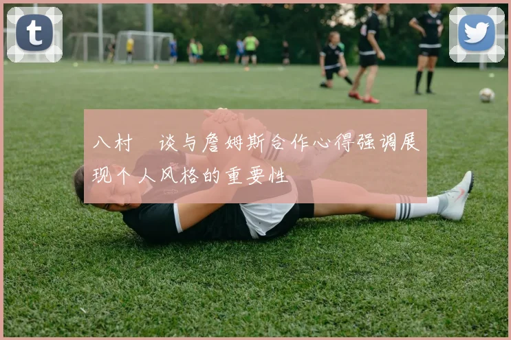 八村塁谈与詹姆斯合作心得强调展现个人风格的重要性