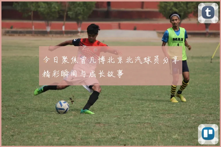 今日聚焦曾凡博北京北汽球员分享精彩瞬间与成长故事