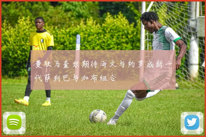 曼联马奎尔期待海文与约罗成新一代萨利巴与加布组合