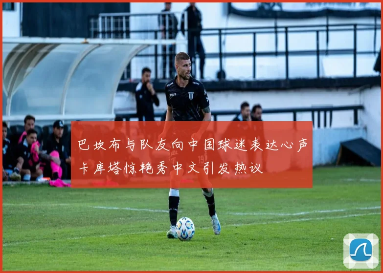 巴坎布与队友向中国球迷表达心声卡库塔惊艳秀中文引发热议
