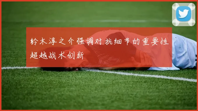 铃木淳之介强调对抗细节的重要性超越战术创新