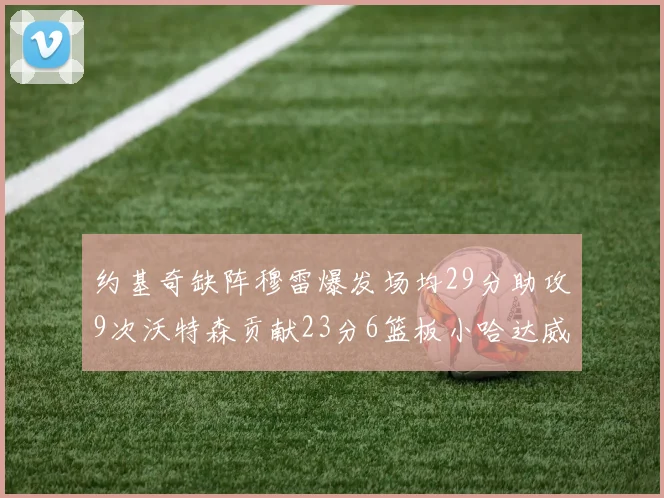 约基奇缺阵穆雷爆发场均29分助攻9次沃特森贡献23分6篮板小哈达威也有17分表现出色