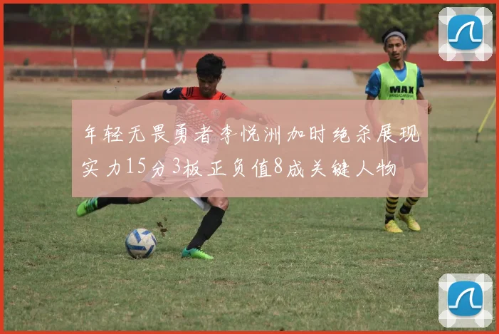 年轻无畏勇者李悦洲加时绝杀展现实力15分3板正负值8成关键人物