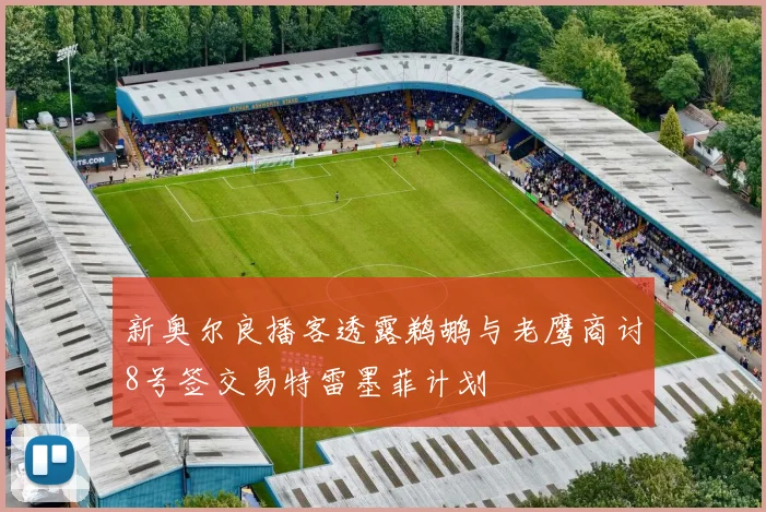 新奥尔良播客透露鹈鹕与老鹰商讨8号签交易特雷墨菲计划