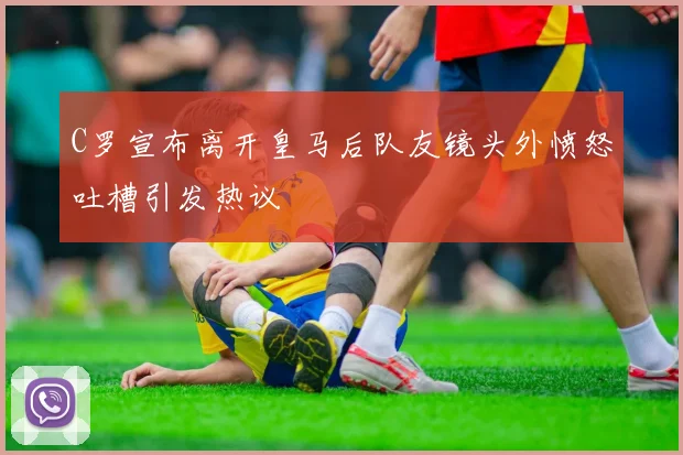 C罗宣布离开皇马后队友镜头外愤怒吐槽引发热议