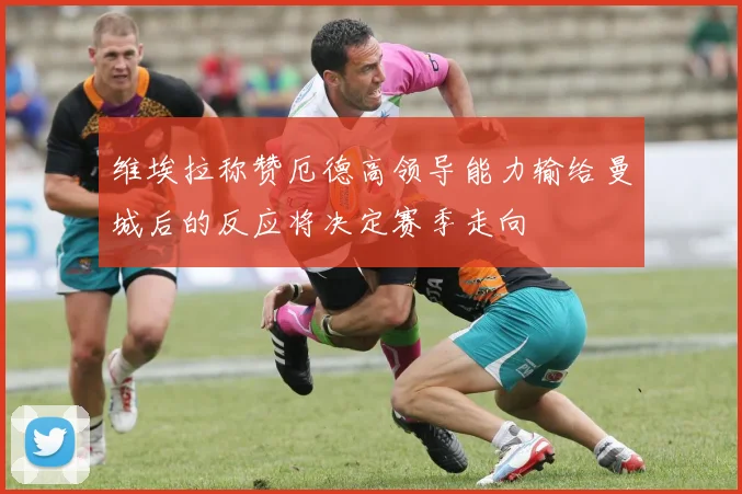 维埃拉称赞厄德高领导能力输给曼城后的反应将决定赛季走向