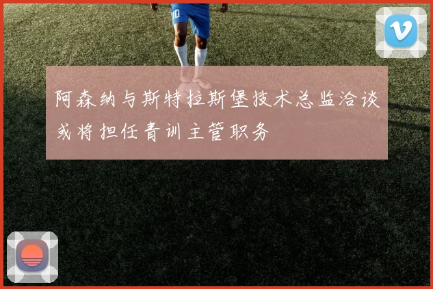 阿森纳与斯特拉斯堡技术总监洽谈或将担任青训主管职务