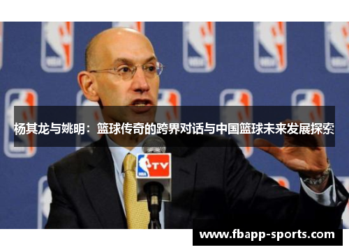 杨其龙与姚明：篮球传奇的跨界对话与中国篮球未来发展探索